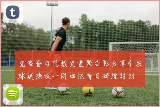 克洛普与范戴克重聚合影分享引发球迷热议一同回忆昔日辉煌时刻