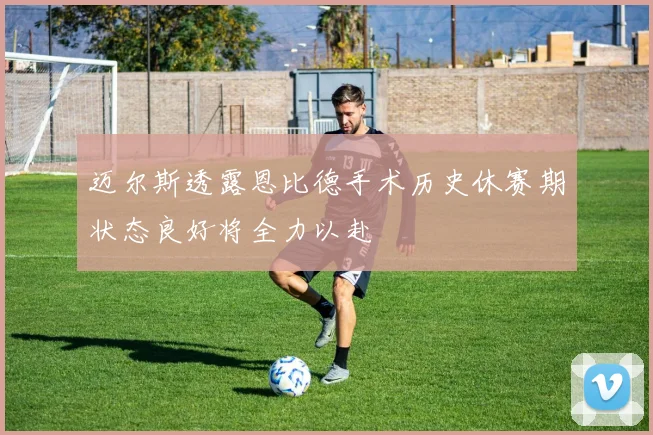 迈尔斯透露恩比德手术历史休赛期状态良好将全力以赴