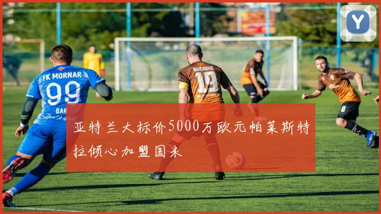 亚特兰大标价5000万欧元帕莱斯特拉倾心加盟国米