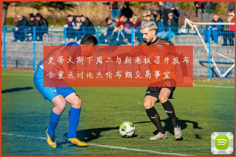 史蒂文斯下周二与新老板召开发布会重点讨论杰伦布朗交易事宜