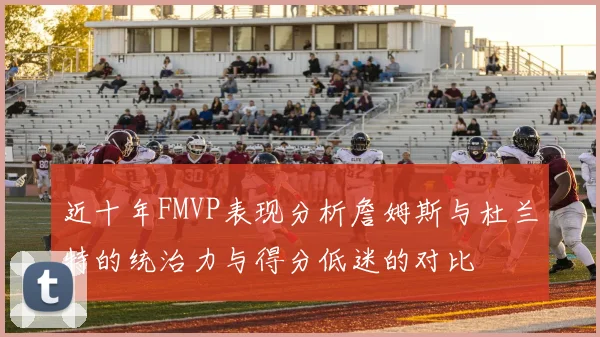 近十年FMVP表现分析詹姆斯与杜兰特的统治力与得分低迷的对比