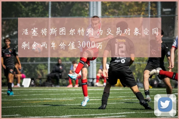活塞将斯图尔特列为交易对象合同剩余两年价值3000万