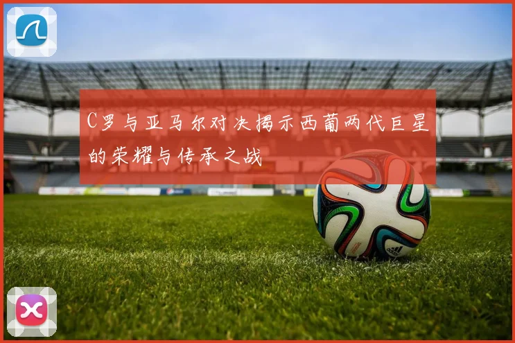 C罗与亚马尔对决揭示西葡两代巨星的荣耀与传承之战