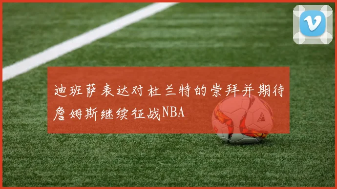 迪班萨表达对杜兰特的崇拜并期待詹姆斯继续征战NBA