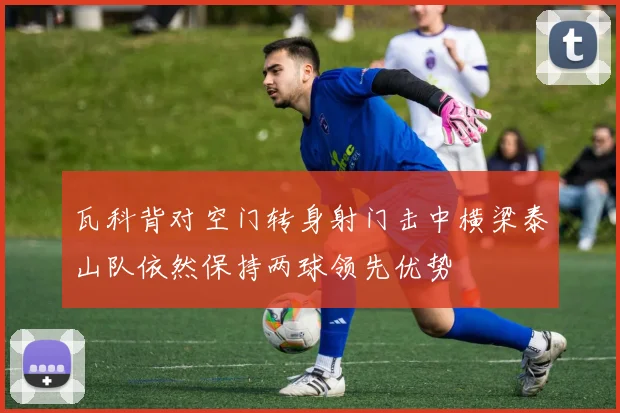 瓦科背对空门转身射门击中横梁泰山队依然保持两球领先优势