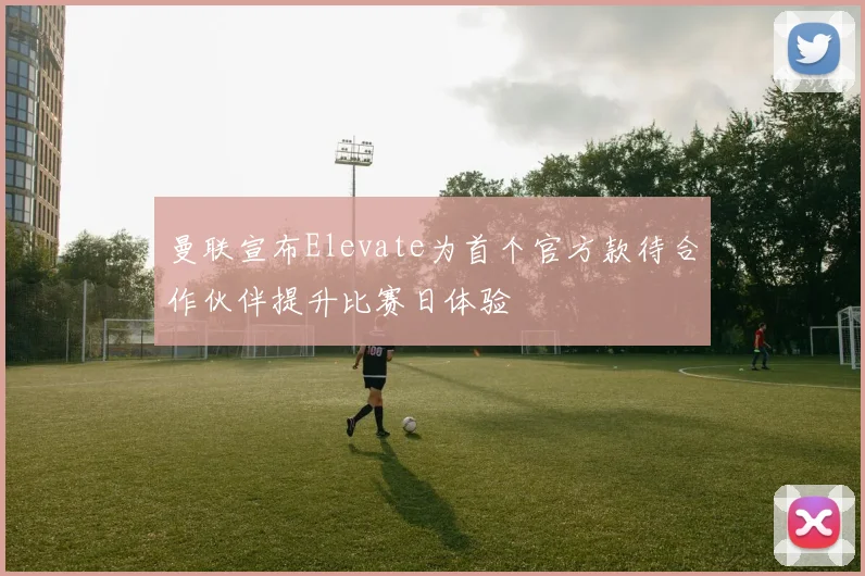 曼联宣布Elevate为首个官方款待合作伙伴提升比赛日体验