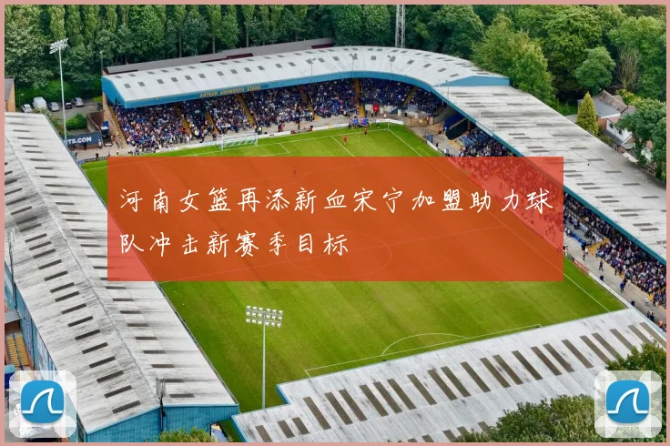 河南女篮再添新血宋宁加盟助力球队冲击新赛季目标
