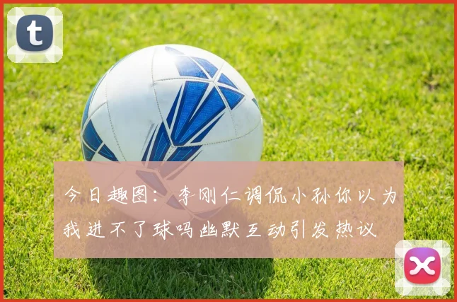 今日趣图：李刚仁调侃小孙你以为我进不了球吗幽默互动引发热议