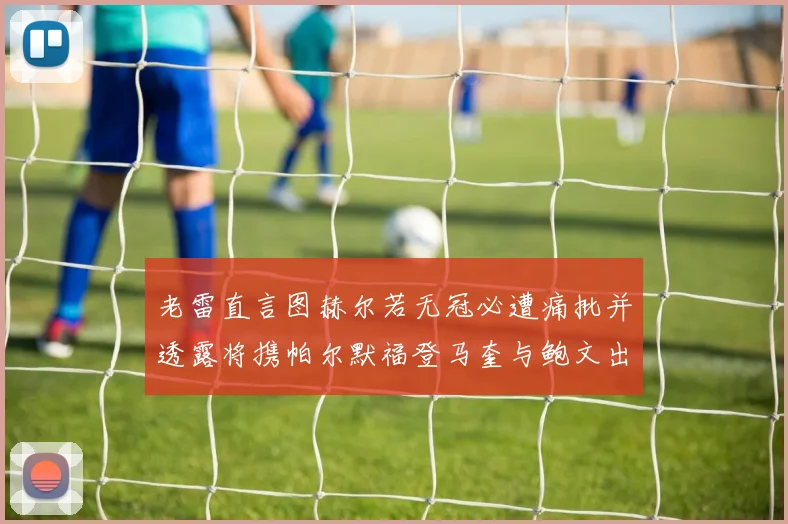 老雷直言图赫尔若无冠必遭痛批并透露将携帕尔默福登马奎与鲍文出战