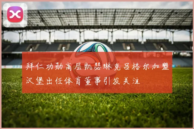 拜仁功勋高层凯瑟琳克吕格尔加盟汉堡出任体育董事引发关注