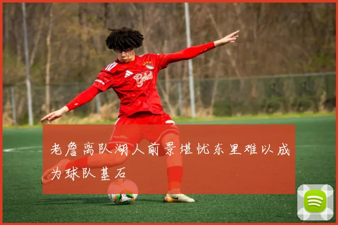 老詹离队湖人前景堪忧东里难以成为球队基石