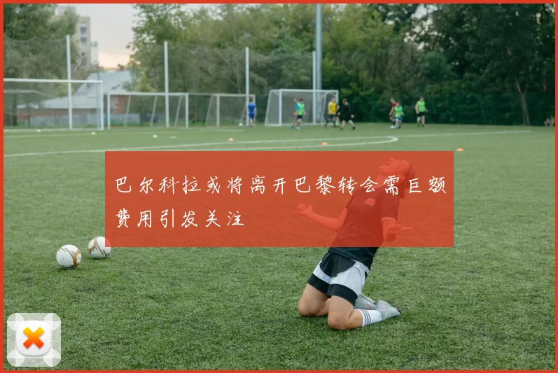 巴尔科拉或将离开巴黎转会需巨额费用引发关注