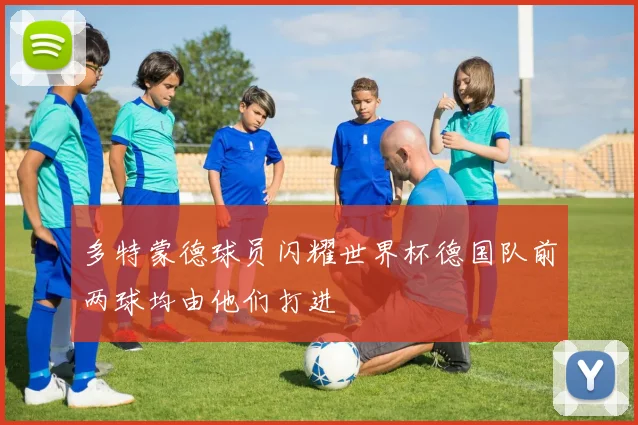 多特蒙德球员闪耀世界杯德国队前两球均由他们打进