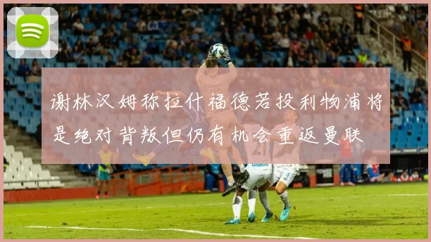 谢林汉姆称拉什福德若投利物浦将是绝对背叛但仍有机会重返曼联