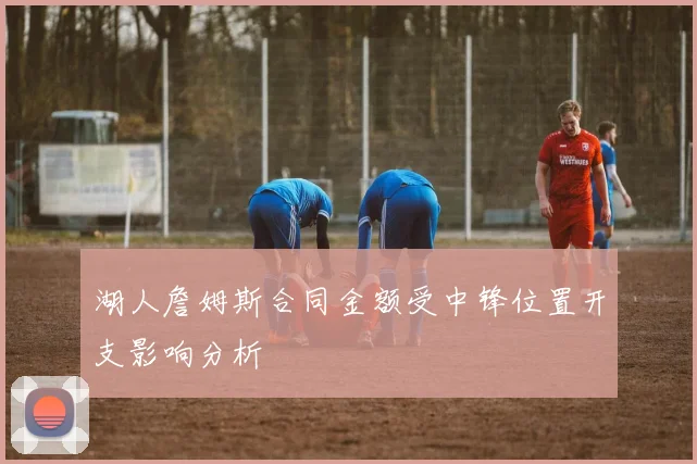 湖人詹姆斯合同金额受中锋位置开支影响分析