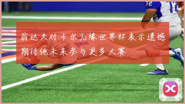 翁达夫对卡尔无缘世界杯表示遗憾期待他未来参与更多大赛