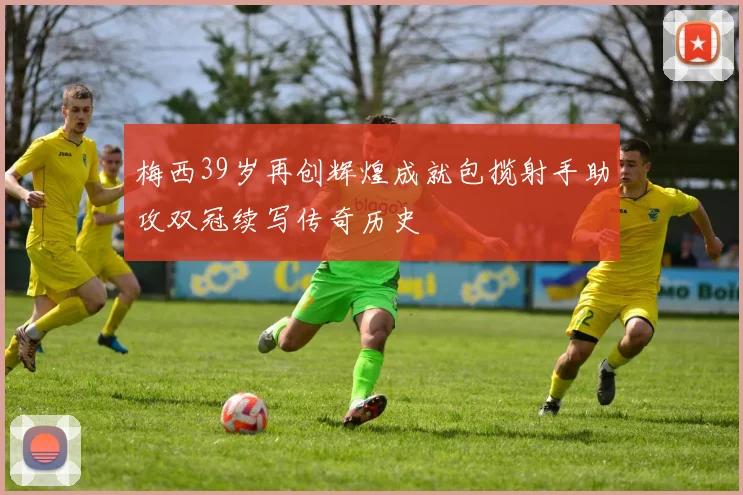 梅西39岁再创辉煌成就包揽射手助攻双冠续写传奇历史