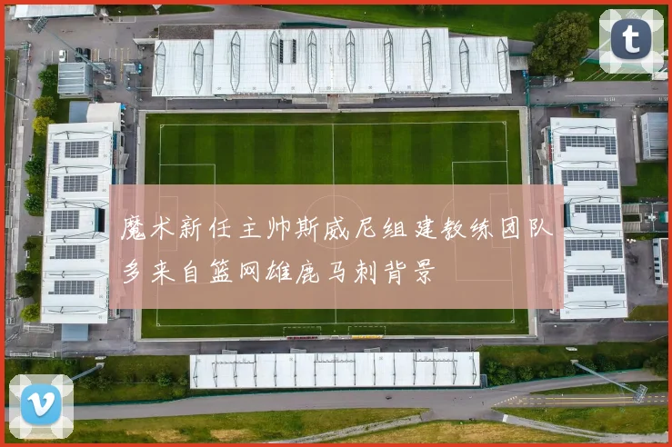 魔术新任主帅斯威尼组建教练团队多来自篮网雄鹿马刺背景