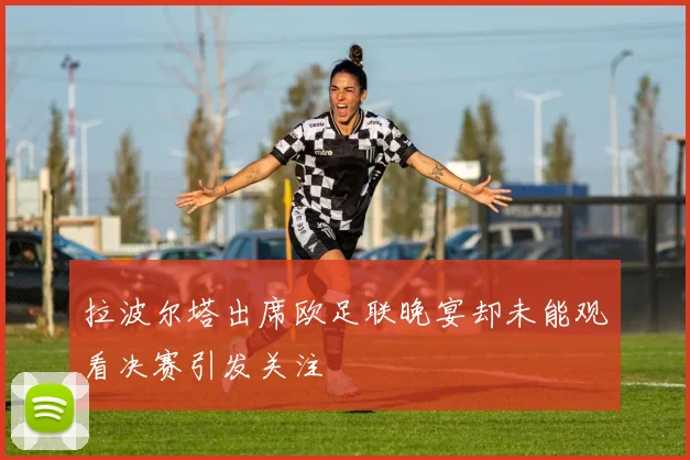 拉波尔塔出席欧足联晚宴却未能观看决赛引发关注