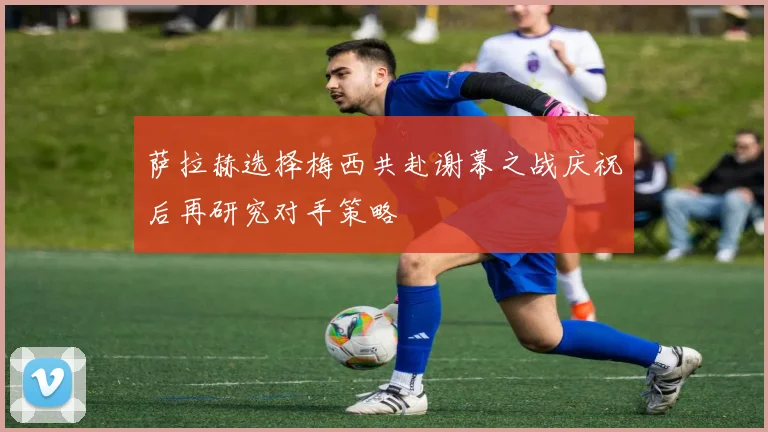 萨拉赫选择梅西共赴谢幕之战庆祝后再研究对手策略