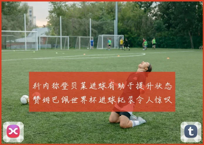 科内称登贝莱进球有助于提升状态赞姆巴佩世界杯进球纪录令人惊叹