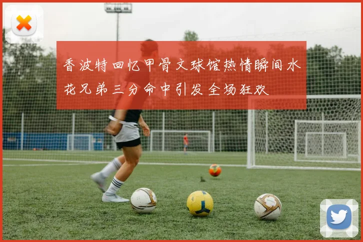 香波特回忆甲骨文球馆热情瞬间水花兄弟三分命中引发全场狂欢