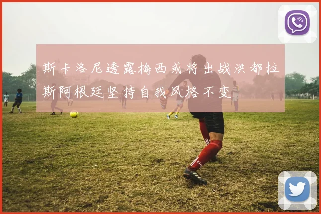 斯卡洛尼透露梅西或将出战洪都拉斯阿根廷坚持自我风格不变