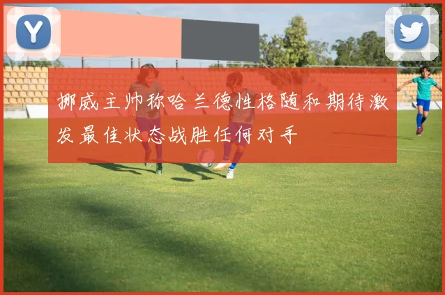 挪威主帅称哈兰德性格随和期待激发最佳状态战胜任何对手